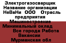 Электрогазосварщик › Название организации ­ НеВаНи, ООО › Отрасль предприятия ­ Машиностроение › Минимальный оклад ­ 70 000 - Все города Работа » Вакансии   . Мурманская обл.,Апатиты г.